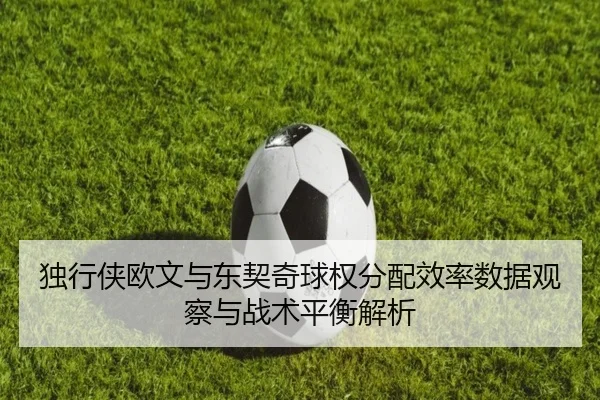 独行侠欧文与东契奇球权分配效率数据观察与战术平衡解析