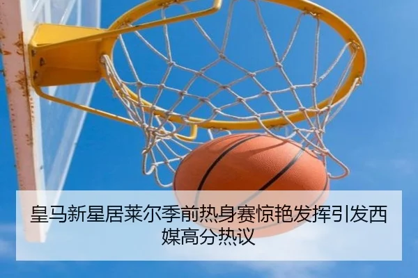 皇马新星居莱尔季前热身赛惊艳发挥引发西媒高分热议