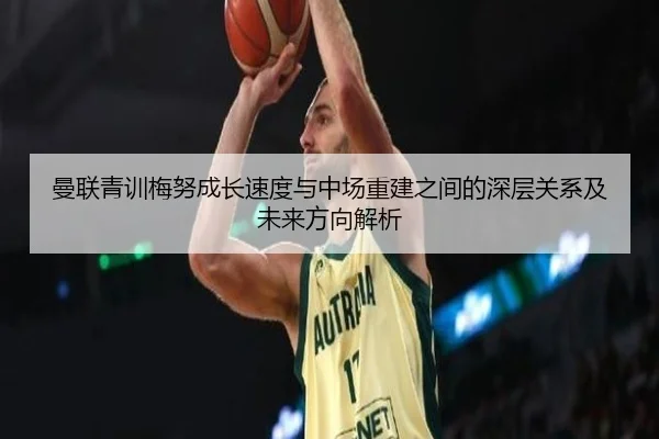 曼联青训梅努成长速度与中场重建之间的深层关系及未来方向解析