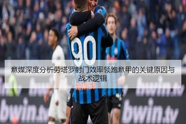 意媒深度分析劳塔罗射门效率领跑意甲的关键原因与战术逻辑
