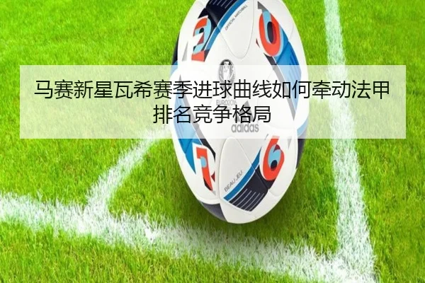 马赛新星瓦希赛季进球曲线如何牵动法甲排名竞争格局