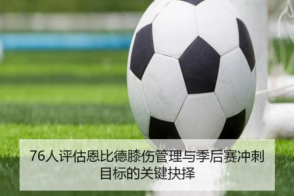 76人评估恩比德膝伤管理与季后赛冲刺目标的关键抉择