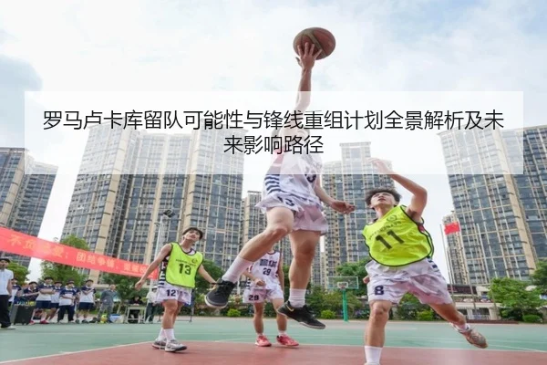 罗马卢卡库留队可能性与锋线重组计划全景解析及未来影响路径