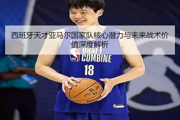 西班牙天才亚马尔国家队核心潜力与未来战术价值深度解析