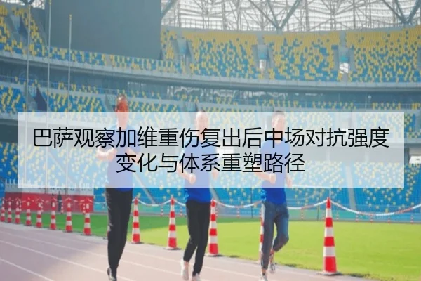 巴萨观察加维重伤复出后中场对抗强度变化与体系重塑路径